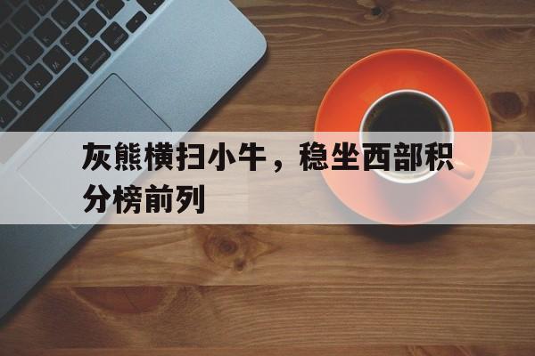 万博manbetx体育-灰熊横扫小牛，稳坐西部积分榜前列
