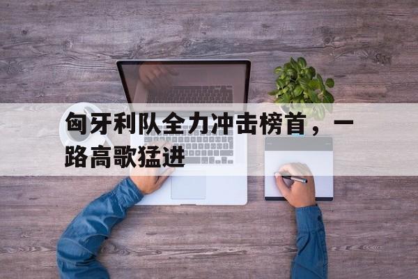 匈牙利队全力冲击榜首，一路高歌猛进