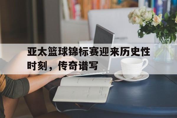 亚太篮球锦标赛迎来历史性时刻，传奇谱写