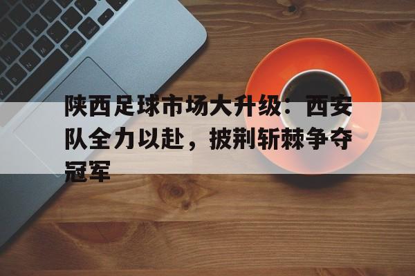 陕西足球市场大升级：西安队全力以赴，披荆斩棘争夺冠军